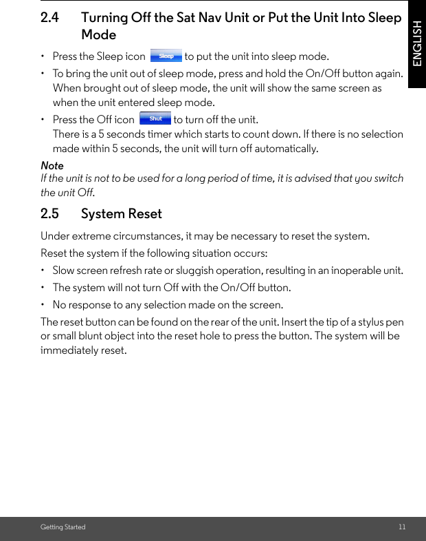 Getting Started 11ENGLISH2.4 Turning Off the Sat Nav Unit or Put the Unit Into Sleep Mode •  Press the Sleep icon  to put the unit into sleep mode. •  To bring the unit out of sleep mode, press and hold the On/Off button again. When brought out of sleep mode, the unit will show the same screen as when the unit entered sleep mode.•  Press the Off icon  to turn off the unit. There is a 5 seconds timer which starts to count down. If there is no selection made within 5 seconds, the unit will turn off automatically.NoteIf the unit is not to be used for a long period of time, it is advised that you switch the unit Off.2.5 System Reset Under extreme circumstances, it may be necessary to reset the system. Reset the system if the following situation occurs: •  Slow screen refresh rate or sluggish operation, resulting in an inoperable unit. •  The system will not turn Off with the On/Off button. •  No response to any selection made on the screen. The reset button can be found on the rear of the unit. Insert the tip of a stylus pen or small blunt object into the reset hole to press the button. The system will be immediately reset.