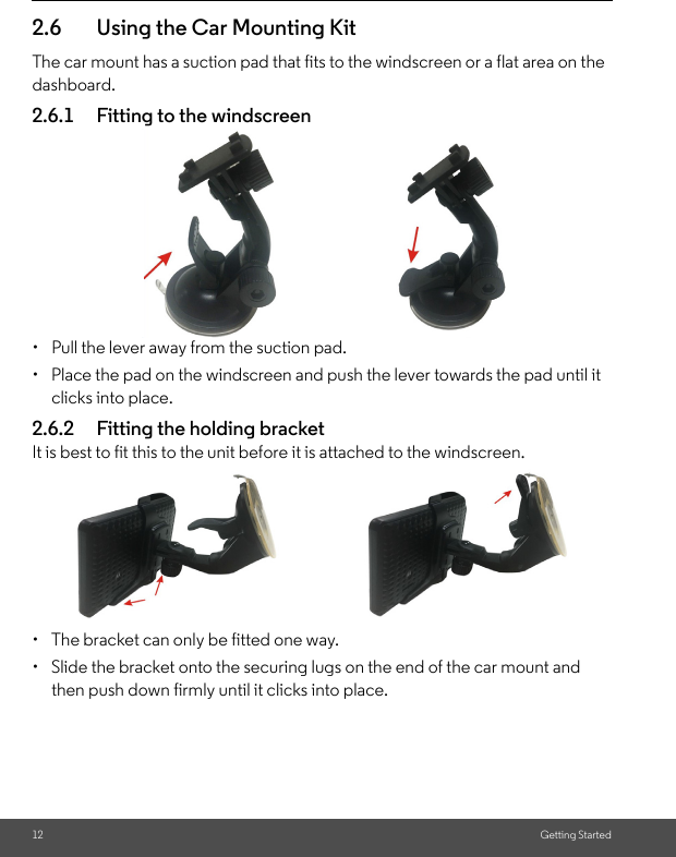 12 Getting Started2.6 Using the Car Mounting KitThe car mount has a suction pad that fits to the windscreen or a flat area on the dashboard. 2.6.1 Fitting to the windscreen •  Pull the lever away from the suction pad. •  Place the pad on the windscreen and push the lever towards the pad until it clicks into place.2.6.2 Fitting the holding bracket It is best to fit this to the unit before it is attached to the windscreen. •  The bracket can only be fitted one way.•  Slide the bracket onto the securing lugs on the end of the car mount and then push down firmly until it clicks into place. 