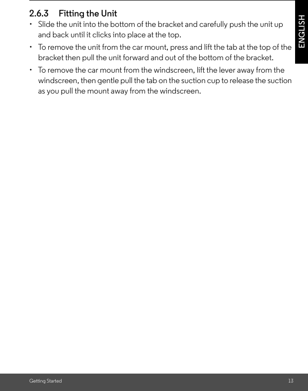 Getting Started 13ENGLISH2.6.3 Fitting the Unit •  Slide the unit into the bottom of the bracket and carefully push the unit up and back until it clicks into place at the top. •  To remove the unit from the car mount, press and lift the tab at the top of the bracket then pull the unit forward and out of the bottom of the bracket. •  To remove the car mount from the windscreen, lift the lever away from the windscreen, then gentle pull the tab on the suction cup to release the suction as you pull the mount away from the windscreen.