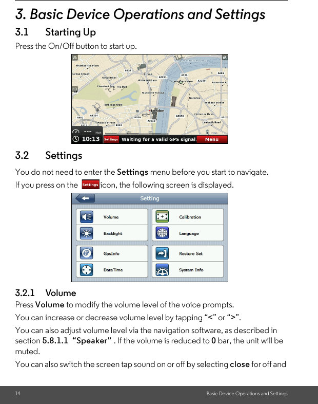 14 Basic Device Operations and Settings3. Basic Device Operations and Settings3.1 Starting UpPress the On/Off button to start up.3.2 Settings You do not need to enter the Settings menu before you start to navigate. If you press on the  icon, the following screen is displayed.3.2.1 Volume Press Volume to modify the volume level of the voice prompts. You can increase or decrease volume level by tapping “&lt;” or “&gt;”. You can also adjust volume level via the navigation software, as described in section 5.8.1.1  “Speaker” . If the volume is reduced to 0 bar, the unit will be muted. You can also switch the screen tap sound on or off by selecting close for off and 