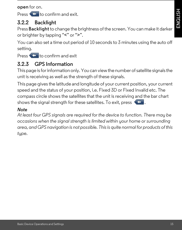 Basic Device Operations and Settings 15ENGLISHopen for on. Press  to confirm and exit.3.2.2 Backlight Press Backlight to change the brightness of the screen. You can make it darker or brighter by tapping “&lt;” or “&gt;”. You can also set a time out period of 10 seconds to 3 minutes using the auto off setting. Press  to confirm and exit3.2.3 GPS Information This page is for information only. You can view the number of satellite signals the unit is receiving as well as the strength of these signals. This page gives the latitude and longitude of your current position, your current speed and the status of your position, i.e. Fixed 3D or Fixed Invalid etc. The compass circle shows the satellites that the unit is receiving and the bar chart shows the signal strength for these satellites. To exit, press  .NoteAt least four GPS signals are required for the device to function. There may be occasions when the signal strength is limited within your home or surrounding area, and GPS navigation is not possible. This is quite normal for products of this type.