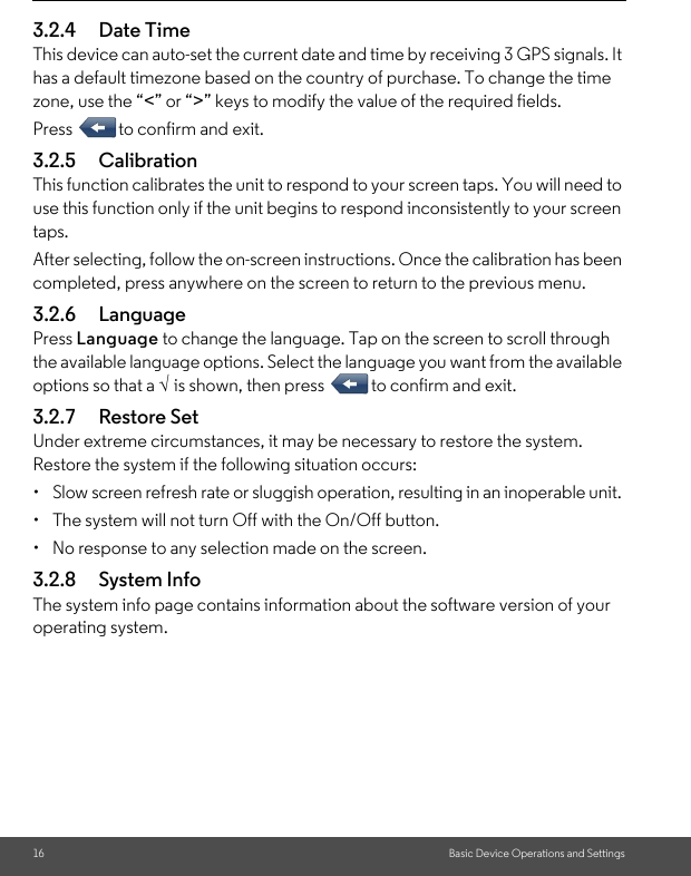 16 Basic Device Operations and Settings3.2.4 Date Time This device can auto-set the current date and time by receiving 3 GPS signals. It has a default timezone based on the country of purchase. To change the time zone, use the “&lt;” or “&gt;” keys to modify the value of the required fields. Press  to confirm and exit.3.2.5 Calibration This function calibrates the unit to respond to your screen taps. You will need to use this function only if the unit begins to respond inconsistently to your screen taps. After selecting, follow the on-screen instructions. Once the calibration has been completed, press anywhere on the screen to return to the previous menu.3.2.6 Language Press Language to change the language. Tap on the screen to scroll through the available language options. Select the language you want from the available options so that a √ is shown, then press  to confirm and exit.3.2.7 Restore Set Under extreme circumstances, it may be necessary to restore the system. Restore the system if the following situation occurs: •  Slow screen refresh rate or sluggish operation, resulting in an inoperable unit. •  The system will not turn Off with the On/Off button. •  No response to any selection made on the screen. 3.2.8 System InfoThe system info page contains information about the software version of your operating system.