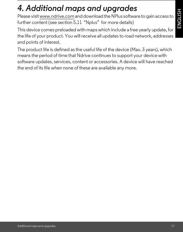 Additional maps and upgrades 17ENGLISH4. Additional maps and upgradesPlease visit www.ndrive.com and download the NPlus software to gain access to further content (see section 5.11  “Nplus”  for more details) This device comes preloaded with maps which include a free yearly update, for the life of your product. You will receive all updates to road network, addresses and points of interest. The product life is defined as the useful life of the device (Max. 3 years), which means the period of time that Ndrive continues to support your device with software updates, services, content or accessories. A device will have reached the end of its life when none of these are available any more. 