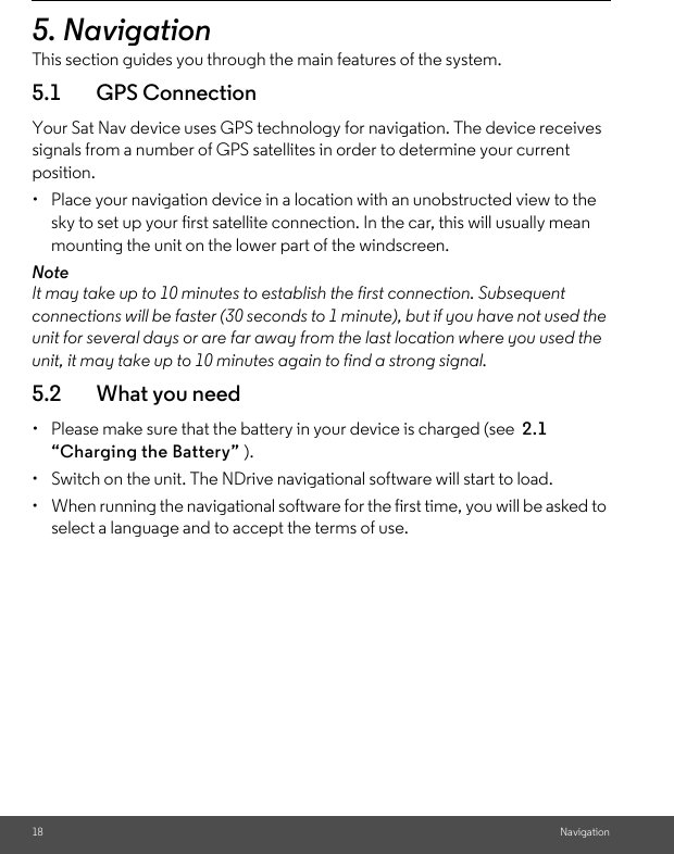 18 Navigation5. NavigationThis section guides you through the main features of the system. 5.1 GPS ConnectionYour Sat Nav device uses GPS technology for navigation. The device receives signals from a number of GPS satellites in order to determine your current position. •  Place your navigation device in a location with an unobstructed view to the sky to set up your first satellite connection. In the car, this will usually mean mounting the unit on the lower part of the windscreen.NoteIt may take up to 10 minutes to establish the first connection. Subsequent connections will be faster (30 seconds to 1 minute), but if you have not used the unit for several days or are far away from the last location where you used the unit, it may take up to 10 minutes again to find a strong signal.5.2 What you need•  Please make sure that the battery in your device is charged (see  2.1  “Charging the Battery” ). •  Switch on the unit. The NDrive navigational software will start to load. •  When running the navigational software for the first time, you will be asked to select a language and to accept the terms of use. 