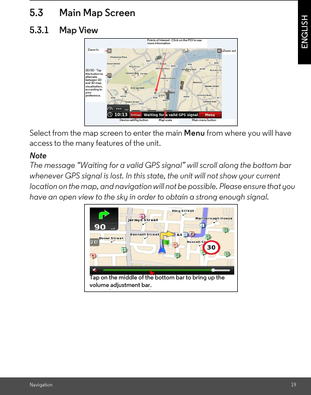 Navigation 19ENGLISH5.3 Main Map Screen5.3.1 Map ViewSelect from the map screen to enter the main Menu from where you will have access to the many features of the unit. Note The message “Waiting for a valid GPS signal” will scroll along the bottom bar whenever GPS signal is lost. In this state, the unit will not show your current location on the map, and navigation will not be possible. Please ensure that you have an open view to the sky in order to obtain a strong enough signal.Zoom outMain menu buttonMap scaleDevice setting button3D/2D - Tap this button to alternate between 2D and 3D map visualization, according to your preference.Zoom InPoints of Interest - Click on the POI to see more information.Tap on the middle of the bottom bar to bring up the volume adjustment bar.Tap on the middle of the bottom bar to bring up the volume adjustment bar.