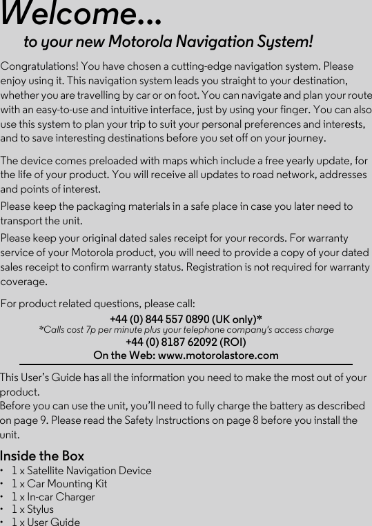 This User’s Guide has all the information you need to make the most out of your product.Before you can use the unit, you’ll need to fully charge the battery as described on page 9. Please read the Safety Instructions on page 8 before you install the unit.Inside the Box•  1 x Satellite Navigation Device•  1 x Car Mounting Kit•  1 x In-car Charger•  1 x Stylus•  1 x User GuideWelcome...to your new Motorola Navigation System!Congratulations! You have chosen a cutting-edge navigation system. Please enjoy using it. This navigation system leads you straight to your destination, whether you are travelling by car or on foot. You can navigate and plan your route with an easy-to-use and intuitive interface, just by using your finger. You can also use this system to plan your trip to suit your personal preferences and interests, and to save interesting destinations before you set off on your journey.The device comes preloaded with maps which include a free yearly update, for the life of your product. You will receive all updates to road network, addresses and points of interest. Please keep the packaging materials in a safe place in case you later need to transport the unit.Please keep your original dated sales receipt for your records. For warranty service of your Motorola product, you will need to provide a copy of your dated sales receipt to confirm warranty status. Registration is not required for warranty coverage. For product related questions, please call:+44 (0) 844 557 0890 (UK only)* *Calls cost 7p per minute plus your telephone company&apos;s access charge+44 (0) 8187 62092 (ROI)On the Web: www.motorolastore.com