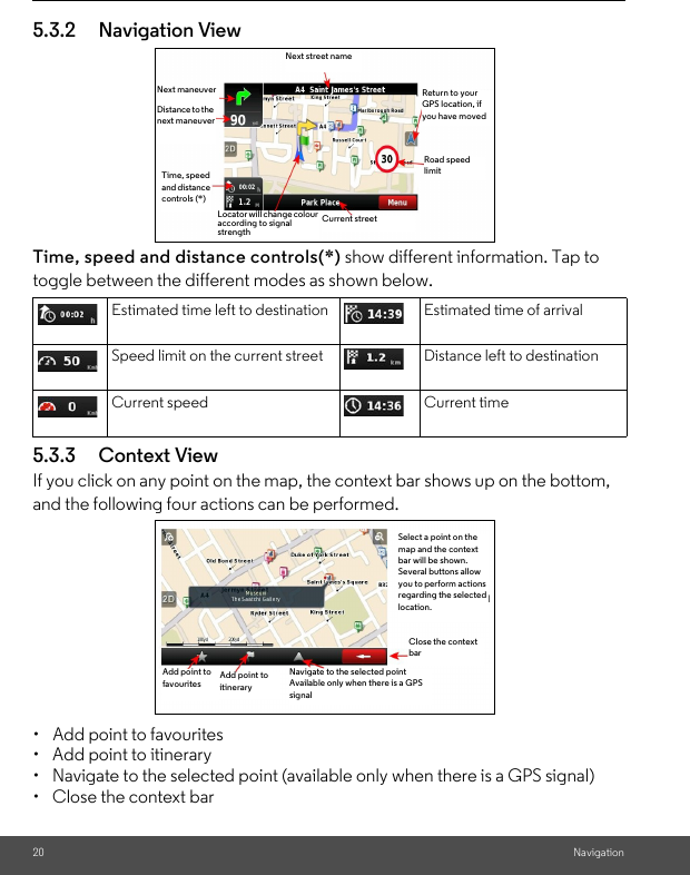 20 Navigation5.3.2 Navigation ViewTime, speed and distance controls(*) show different information. Tap to  toggle between the different modes as shown below.5.3.3 Context View If you click on any point on the map, the context bar shows up on the bottom, and the following four actions can be performed.•  Add point to favourites•  Add point to itinerary•  Navigate to the selected point (available only when there is a GPS signal)•  Close the context barEstimated time left to destination Estimated time of arrivalSpeed limit on the current street Distance left to destinationCurrent speed Current timeNext street nameNext maneuverDistance to the next maneuverTime, speed and distance controls (*)Return to your GPS location, if you have moved Road speed limitCurrent streetLocator will change colour according to signal strengthAdd point to favouritesAdd point to itineraryNavigate to the selected pointAvailable only when there is a GPSsignalClose the context barSelect a point on the map and the context bar will be shown. Several buttons allow you to perform actions regarding the selected location.