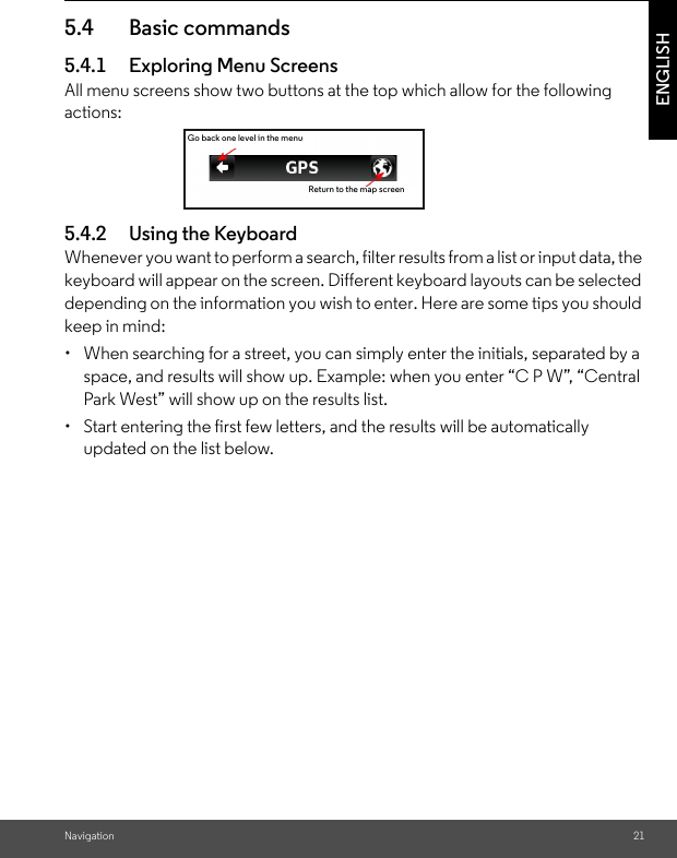 Navigation 21ENGLISH5.4 Basic commands 5.4.1 Exploring Menu Screens All menu screens show two buttons at the top which allow for the following actions:5.4.2 Using the KeyboardWhenever you want to perform a search, filter results from a list or input data, the keyboard will appear on the screen. Different keyboard layouts can be selected depending on the information you wish to enter. Here are some tips you should keep in mind: •  When searching for a street, you can simply enter the initials, separated by a space, and results will show up. Example: when you enter “C P W”, “Central Park West” will show up on the results list. •  Start entering the first few letters, and the results will be automatically updated on the list below.Return to the map screenGo back one level in the menu