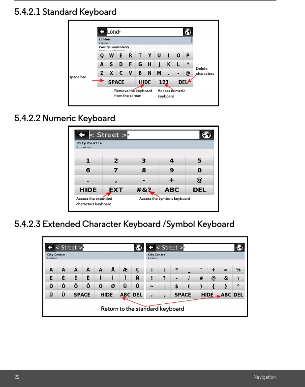 22 Navigation5.4.2.1 Standard Keyboard5.4.2.2 Numeric Keyboard5.4.2.3 Extended Character Keyboard /Symbol Keyboardspace barRemove the keyboard from the screenAccess numeric keyboardDelete charactersAccess the extended characters keyboardAccess the symbols keyboardReturn to the standard keyboard