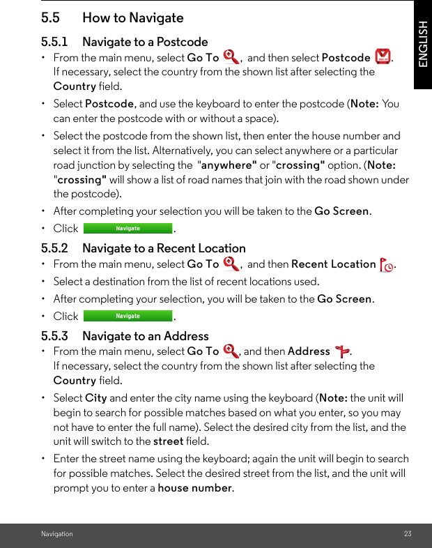 Navigation 23ENGLISH5.5 How to Navigate 5.5.1 Navigate to a Postcode •  From the main menu, select Go To ,  and then select Postcode  . If necessary, select the country from the shown list after selecting the Country field.• Select Postcode, and use the keyboard to enter the postcode (Note: Yo u  can enter the postcode with or without a space). •  Select the postcode from the shown list, then enter the house number and select it from the list. Alternatively, you can select anywhere or a particular road junction by selecting the  &quot;anywhere&quot; or &quot;crossing&quot; option. (Note: &quot;crossing&quot; will show a list of road names that join with the road shown under the postcode).•  After completing your selection you will be taken to the Go Screen. • Click  . 5.5.2 Navigate to a Recent Location •  From the main menu, select Go To ,  and then Recent Location .•  Select a destination from the list of recent locations used. •  After completing your selection, you will be taken to the Go Screen. • Click  . 5.5.3 Navigate to an Address •  From the main menu, select Go To , and then Address . If necessary, select the country from the shown list after selecting the Country field. • Select City and enter the city name using the keyboard (Note: the unit will begin to search for possible matches based on what you enter, so you may not have to enter the full name). Select the desired city from the list, and the unit will switch to the street field. •  Enter the street name using the keyboard; again the unit will begin to search for possible matches. Select the desired street from the list, and the unit will prompt you to enter a house number. 