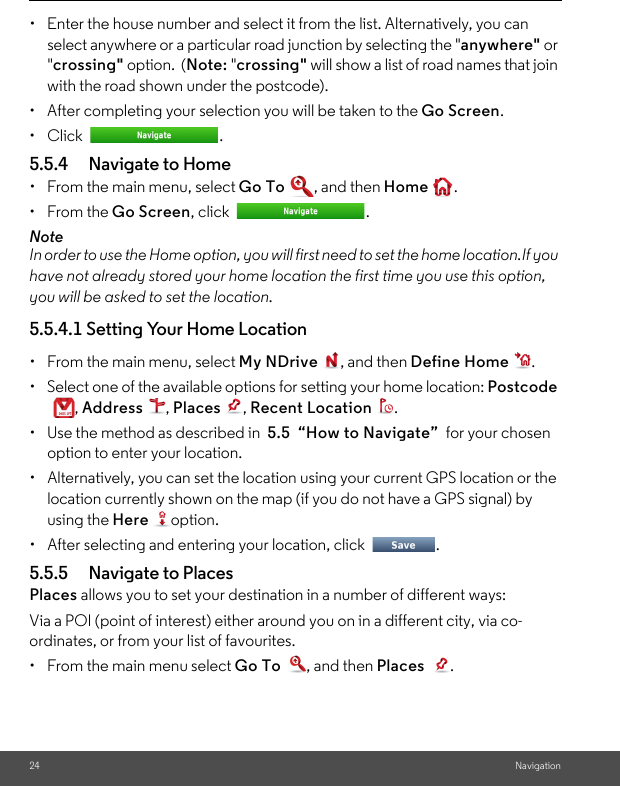 24 Navigation•  Enter the house number and select it from the list. Alternatively, you can select anywhere or a particular road junction by selecting the &quot;anywhere&quot; or &quot;crossing&quot; option.  (Note: &quot;crossing&quot; will show a list of road names that join with the road shown under the postcode).•  After completing your selection you will be taken to the Go Screen. • Click  . 5.5.4 Navigate to Home •  From the main menu, select Go To , and then Home .• From the Go Screen, click  . NoteIn order to use the Home option, you will first need to set the home location.If you have not already stored your home location the first time you use this option, you will be asked to set the location. 5.5.4.1 Setting Your Home Location •  From the main menu, select My NDrive , and then Define Home . •  Select one of the available options for setting your home location: Postcode , Address , Places , Recent Location . •  Use the method as described in  5.5  “How to Navigate”  for your chosen option to enter your location. •  Alternatively, you can set the location using your current GPS location or the location currently shown on the map (if you do not have a GPS signal) by using the Here option. •  After selecting and entering your location, click  . 5.5.5 Navigate to Places Places allows you to set your destination in a number of different ways:Via a POI (point of interest) either around you on in a different city, via co-ordinates, or from your list of favourites.•  From the main menu select Go To , and then Places . 