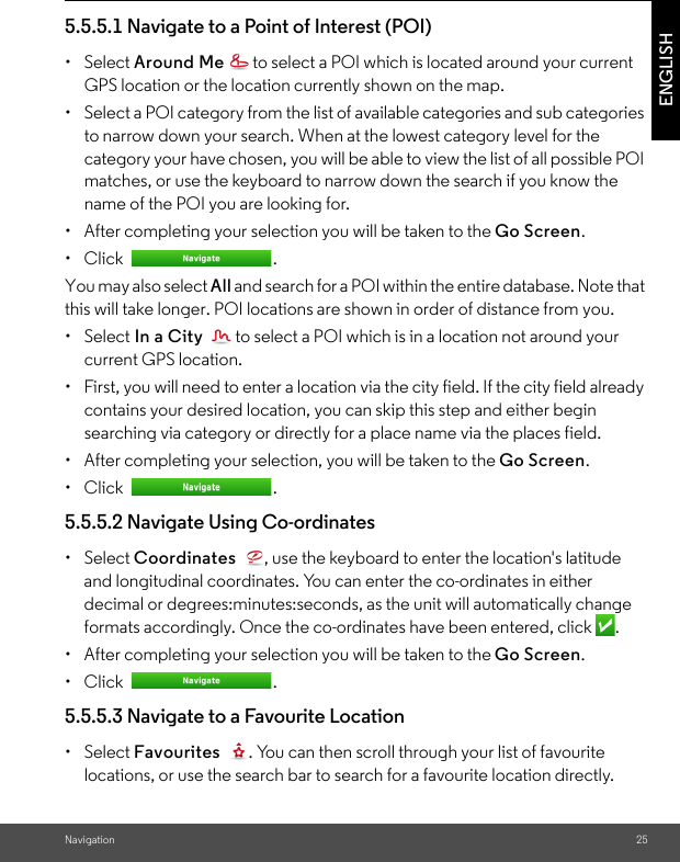 Navigation 25ENGLISH5.5.5.1 Navigate to a Point of Interest (POI) • Select Around Me  to select a POI which is located around your current GPS location or the location currently shown on the map. •  Select a POI category from the list of available categories and sub categories to narrow down your search. When at the lowest category level for the category your have chosen, you will be able to view the list of all possible POI matches, or use the keyboard to narrow down the search if you know the name of the POI you are looking for. •  After completing your selection you will be taken to the Go Screen.• Click  . You may also select All and search for a POI within the entire database. Note that this will take longer. POI locations are shown in order of distance from you.• Select In a City  to select a POI which is in a location not around your current GPS location. •  First, you will need to enter a location via the city field. If the city field already contains your desired location, you can skip this step and either begin searching via category or directly for a place name via the places field. •  After completing your selection, you will be taken to the Go Screen.• Click  . 5.5.5.2 Navigate Using Co-ordinates • Select Coordinates  , use the keyboard to enter the location&apos;s latitude and longitudinal coordinates. You can enter the co-ordinates in either decimal or degrees:minutes:seconds, as the unit will automatically change formats accordingly. Once the co-ordinates have been entered, click  . •  After completing your selection you will be taken to the Go Screen.• Click  . 5.5.5.3 Navigate to a Favourite Location • Select Favourites  . You can then scroll through your list of favourite locations, or use the search bar to search for a favourite location directly. 