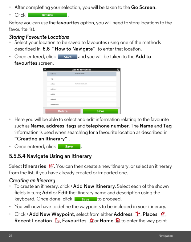 26 Navigation•  After completing your selection, you will be taken to the Go Screen.• Click  . Before you can use the favourites option, you will need to store locations to the favourite list. Storing Favourite Locations •  Select your location to be saved to favourites using one of the methods described in  5.5  “How to Navigate”  to enter that location. •  Once entered, click  and you will be taken to the Add to favourites screen. •  Here you will be able to select and edit information relating to the favourite such as Name, address, tags and telephone number. The Name and Tag information is used when searching for a favourite location as described in    “Creating an Itinerary” . •  Once entered, click  . 5.5.5.4 Navigate Using an Itinerary Select Itineraries  . You can then create a new itinerary, or select an itinerary from the list, if you have already created or imported one. Creating an Itinerary •  To create an itinerary, click +Add New Itinerary. Select each of the shown fields in turn; Add or Edit the itinerary name and description using the keyboard. Once done, click  to proceed. •  You will now have to define the waypoints to be included in your itinerary. • Click +Add New Waypoint, select from either Address , Places , Recent Location , Favourites or Home  to enter the way point 