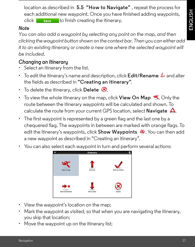 Navigation 27ENGLISHlocation as described in  5.5  “How to Navigate” , repeat the process for each additional new waypoint. Once you have finished adding waypoints, click  to finish creating the itinerary. NoteYou can also add a waypoint by selecting any point on the map, and then clicking the waypoint button shown on the context bar. Then you can either add it to an existing itinerary or create a new one where the selected waypoint will be included. Changing an Itinerary •  Select an itinerary from the list. •  To edit the itinerary’s name and description, click Edit/Rename  and alter the fields as described in “Creating an itinerary”. •  To delete the itinerary, click Delete . •  To view the whole itinerary on the map, click View On Map  . Only the route between the itinerary waypoints will be calculated and shown. To calculate the route from your current GPS location, select Navigate . •  The first waypoint is represented by a green flag and the last one by a chequered flag. The waypoints in between are marked with orange flags. To edit the itinerary’s waypoints, click Show Waypoints  . You can then add a new waypoint as described in “Creating an itinerary”. •  You can also select each waypoint in turn and perform several actions: •  View the waypoint’s location on the map; •  Mark the waypoint as visited, so that when you are navigating the itinerary, you skip that location; •  Move the waypoint up on the itinerary list; 