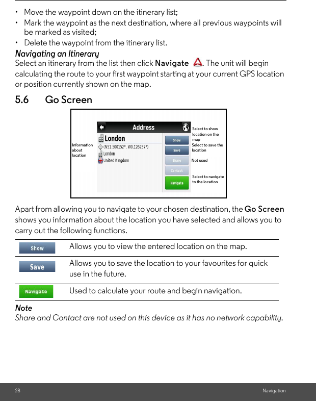 28 Navigation•  Move the waypoint down on the itinerary list; •  Mark the waypoint as the next destination, where all previous waypoints will be marked as visited; •  Delete the waypoint from the itinerary list. Navigating an Itinerary Select an itinerary from the list then click Navigate  . The unit will begin calculating the route to your first waypoint starting at your current GPS location or position currently shown on the map.5.6 Go ScreenApart from allowing you to navigate to your chosen destination, the Go Screen shows you information about the location you have selected and allows you to carry out the following functions. Note Share and Contact are not used on this device as it has no network capability. Allows you to view the entered location on the map.Allows you to save the location to your favourites for quick use in the future. Used to calculate your route and begin navigation. Information about locationSelect to show location on the mapSelect to save the locationNot usedSelect to navigate to the location
