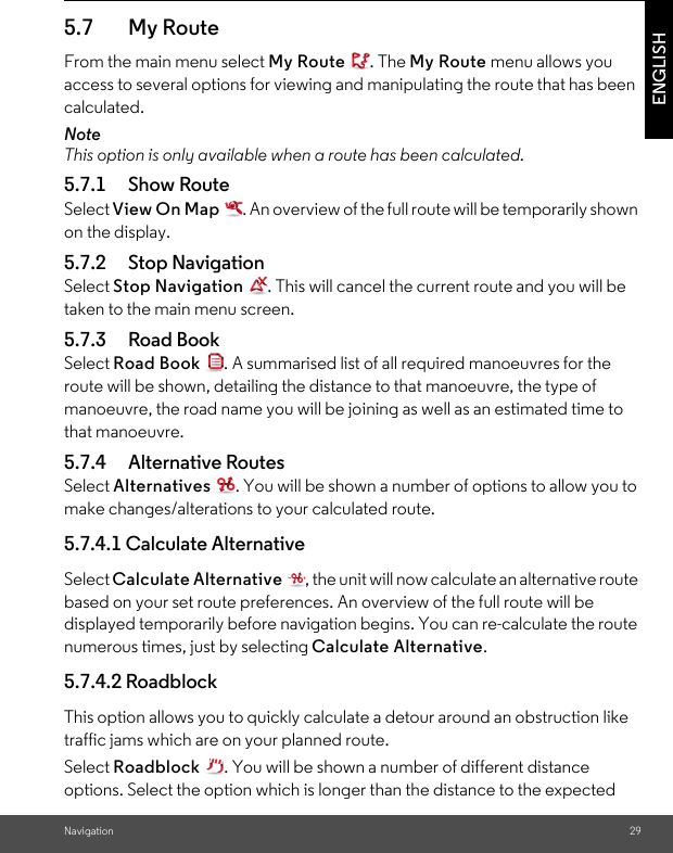 Navigation 29ENGLISH5.7 My Route From the main menu select My Route . The My Route menu allows you access to several options for viewing and manipulating the route that has been calculated. NoteThis option is only available when a route has been calculated. 5.7.1 Show RouteSelect View On Map  . An overview of the full route will be temporarily shown on the display. 5.7.2 Stop Navigation Select Stop Navigation  . This will cancel the current route and you will be taken to the main menu screen. 5.7.3 Road Book Select Road Book  . A summarised list of all required manoeuvres for the route will be shown, detailing the distance to that manoeuvre, the type of manoeuvre, the road name you will be joining as well as an estimated time to that manoeuvre. 5.7.4 Alternative Routes Select Alternatives  . You will be shown a number of options to allow you to make changes/alterations to your calculated route.5.7.4.1 Calculate Alternative Select Calculate Alternative  , the unit will now calculate an alternative route based on your set route preferences. An overview of the full route will be displayed temporarily before navigation begins. You can re-calculate the route numerous times, just by selecting Calculate Alternative. 5.7.4.2 Roadblock This option allows you to quickly calculate a detour around an obstruction like traffic jams which are on your planned route. Select Roadblock  . You will be shown a number of different distance options. Select the option which is longer than the distance to the expected 
