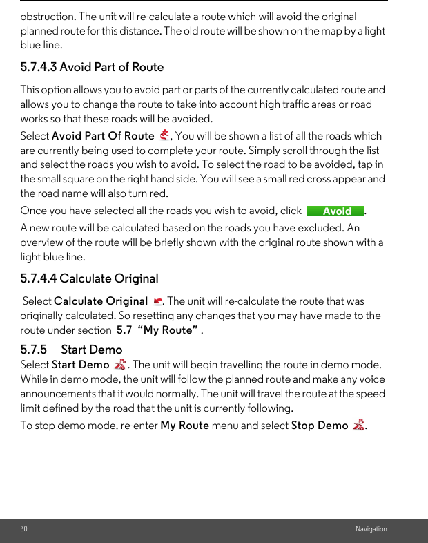 30 Navigationobstruction. The unit will re-calculate a route which will avoid the original planned route for this distance. The old route will be shown on the map by a light blue line. 5.7.4.3 Avoid Part of Route This option allows you to avoid part or parts of the currently calculated route and allows you to change the route to take into account high traffic areas or road works so that these roads will be avoided. Select Avoid Part Of Route  , You will be shown a list of all the roads which are currently being used to complete your route. Simply scroll through the list and select the roads you wish to avoid. To select the road to be avoided, tap in the small square on the right hand side. You will see a small red cross appear and the road name will also turn red.Once you have selected all the roads you wish to avoid, click  . A new route will be calculated based on the roads you have excluded. An overview of the route will be briefly shown with the original route shown with a light blue line. 5.7.4.4 Calculate Original Select Calculate Original  . The unit will re-calculate the route that was originally calculated. So resetting any changes that you may have made to the route under section  5.7  “My Route” . 5.7.5 Start Demo Select Start Demo  . The unit will begin travelling the route in demo mode. While in demo mode, the unit will follow the planned route and make any voice announcements that it would normally. The unit will travel the route at the speed limit defined by the road that the unit is currently following. To stop demo mode, re-enter My Route menu and select Stop Demo . 