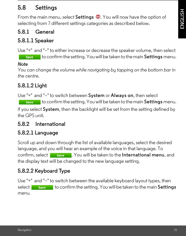 Navigation 31ENGLISH5.8 Settings From the main menu, select Settings  . You will now have the option of selecting from 7 different settings categories as described below. 5.8.1 General 5.8.1.1 Speaker Use &quot;+&quot;  and &quot;–&quot; to either increase or decrease the speaker volume, then select to confirm the setting. You will be taken to the main Settings menu. Note You can change the volume while navigating by tapping on the bottom bar in the centre. 5.8.1.2 LightUse &quot;+&quot;  and &quot;–&quot; to switch between System or Always on, then select to confirm the setting. You will be taken to the main Settings menu. If you select System, then the backlight will be set from the setting defined by the GPS unit.5.8.2 International 5.8.2.1 Language Scroll up and down through the list of available languages, select the desired language, and you will hear an example of the voice in that language. To confirm, select  . You will be taken to the International menu, and the display text will be changed to the new language setting. 5.8.2.2 Keyboard Type Use &quot;+&quot;  and &quot;–&quot; to switch between the available keyboard layout types, then select  to confirm the setting. You will be taken to the main Settings menu. 