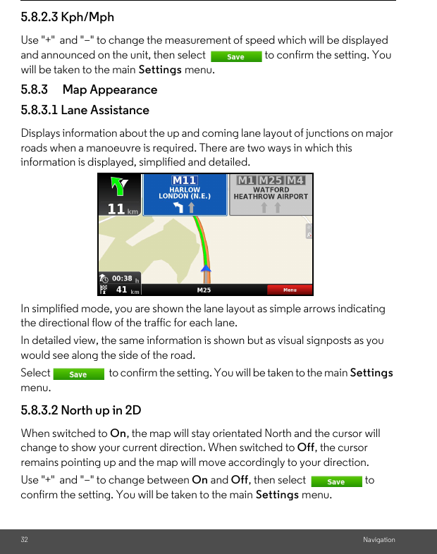 32 Navigation5.8.2.3 Kph/Mph Use &quot;+&quot;  and &quot;–&quot; to change the measurement of speed which will be displayed and announced on the unit, then select  to confirm the setting. You will be taken to the main Settings menu. 5.8.3 Map Appearance 5.8.3.1 Lane Assistance Displays information about the up and coming lane layout of junctions on major roads when a manoeuvre is required. There are two ways in which this information is displayed, simplified and detailed. In simplified mode, you are shown the lane layout as simple arrows indicating the directional flow of the traffic for each lane. In detailed view, the same information is shown but as visual signposts as you would see along the side of the road. Select  to confirm the setting. You will be taken to the main Settings menu. 5.8.3.2 North up in 2D When switched to On, the map will stay orientated North and the cursor will change to show your current direction. When switched to Off, the cursor remains pointing up and the map will move accordingly to your direction. Use &quot;+&quot;  and &quot;–&quot; to change between On and Off, then select  to confirm the setting. You will be taken to the main Settings menu. 