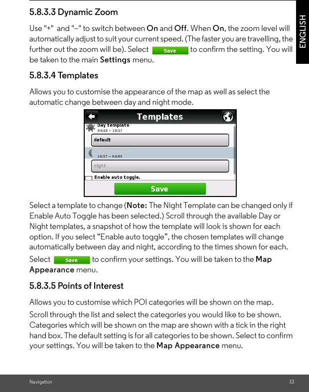 Navigation 33ENGLISH5.8.3.3 Dynamic Zoom Use &quot;+&quot;  and &quot;–&quot; to switch between On and Off. When On, the zoom level will automatically adjust to suit your current speed. (The faster you are travelling, the further out the zoom will be). Select  to confirm the setting. You will be taken to the main Settings menu. 5.8.3.4 Templates Allows you to customise the appearance of the map as well as select the automatic change between day and night mode. Select a template to change (Note: The Night Template can be changed only if Enable Auto Toggle has been selected.) Scroll through the available Day or Night templates, a snapshot of how the template will look is shown for each option. If you select “Enable auto toggle”, the chosen templates will change automatically between day and night, according to the times shown for each. Select  to confirm your settings. You will be taken to the Map Appearance menu. 5.8.3.5 Points of Interest Allows you to customise which POI categories will be shown on the map. Scroll through the list and select the categories you would like to be shown. Categories which will be shown on the map are shown with a tick in the right hand box. The default setting is for all categories to be shown. Select to confirm your settings. You will be taken to the Map Appearance menu. 