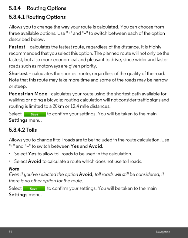 34 Navigation5.8.4 Routing Options 5.8.4.1 Routing Options Allows you to change the way your route is calculated. You can choose from three available options. Use &quot;+&quot; and &quot;–&quot; to switch between each of the option described below. Fastest – calculates the fastest route, regardless of the distance. It is highly recommended that you select this option. The planned route will not only be the fastest, but also more economical and pleasant to drive, since wider and faster roads such as motorways are given priority.Shortest – calculates the shortest route, regardless of the quality of the road. Note that this route may take more time and some of the roads may be narrow or steep. Pedestrian Mode –calculates your route using the shortest path available for walking or riding a bicycle; routing calculation will not consider traffic signs and routing is limited to a 20km or 12.4 mile distances. Select  to confirm your settings. You will be taken to the main Settings menu. 5.8.4.2 Tolls Allows you to change if toll roads are to be included in the route calculation. Use &quot;+&quot; and &quot;–&quot; to switch between Yes and Avoid. • Select Yes to allow toll roads to be used in the calculation. • Select Avoid to calculate a route which does not use toll roads. NoteEven if you’ve selected the option Avoid, toll roads will still be considered, if there is no other option for the route. Select  to confirm your settings. You will be taken to the main Settings menu. 