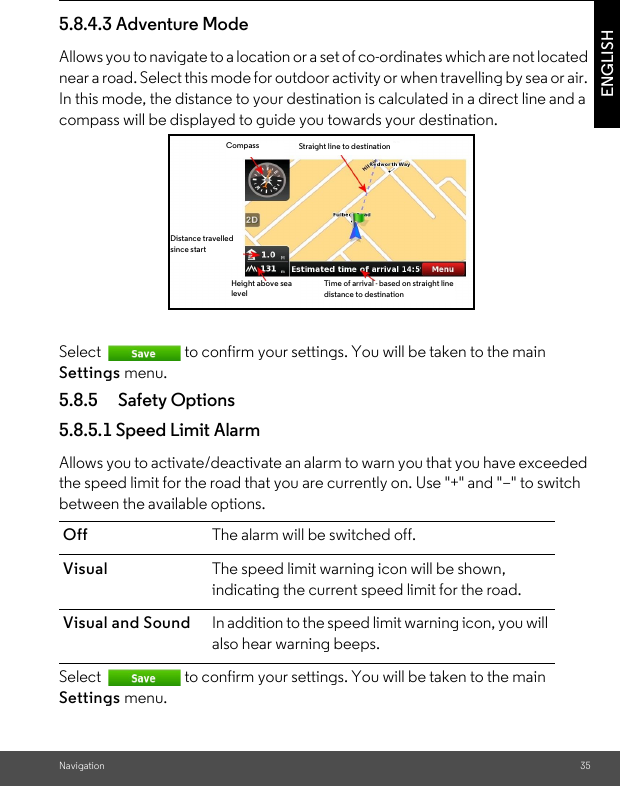 Navigation 35ENGLISH5.8.4.3 Adventure ModeAllows you to navigate to a location or a set of co-ordinates which are not located near a road. Select this mode for outdoor activity or when travelling by sea or air. In this mode, the distance to your destination is calculated in a direct line and a compass will be displayed to guide you towards your destination. Select  to confirm your settings. You will be taken to the main Settings menu. 5.8.5 Safety Options5.8.5.1 Speed Limit Alarm Allows you to activate/deactivate an alarm to warn you that you have exceeded the speed limit for the road that you are currently on. Use &quot;+&quot; and &quot;–&quot; to switch between the available options. Select  to confirm your settings. You will be taken to the main Settings menu. Off  The alarm will be switched off.  Visual The speed limit warning icon will be shown, indicating the current speed limit for the road. Visual and Sound In addition to the speed limit warning icon, you will also hear warning beeps.Time of arrival - based on straight line distance to destinationHeight above sea levelDistance travelled since startCompass Straight line to destination