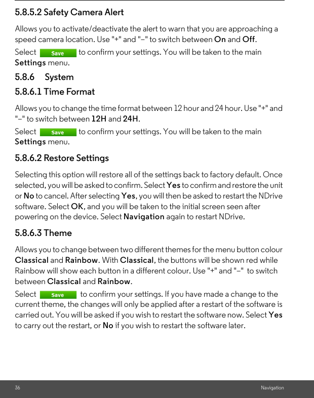 36 Navigation5.8.5.2 Safety Camera AlertAllows you to activate/deactivate the alert to warn that you are approaching a speed camera location. Use &quot;+&quot; and &quot;–&quot; to switch between On and Off. Select  to confirm your settings. You will be taken to the main Settings menu. 5.8.6 System5.8.6.1 Time Format Allows you to change the time format between 12 hour and 24 hour. Use &quot;+&quot; and &quot;–&quot; to switch between 12H and 24H. Select  to confirm your settings. You will be taken to the main Settings menu. 5.8.6.2 Restore Settings Selecting this option will restore all of the settings back to factory default. Once selected, you will be asked to confirm. Select Yes to confirm and restore the unit or No to cancel. After selecting Yes, you will then be asked to restart the NDrive software. Select OK, and you will be taken to the initial screen seen after powering on the device. Select Navigation again to restart NDrive. 5.8.6.3 Theme Allows you to change between two different themes for the menu button colour Classical and Rainbow. With Classical, the buttons will be shown red while Rainbow will show each button in a different colour. Use &quot;+&quot; and &quot;–&quot;  to switch between Classical and Rainbow. Select   to confirm your settings. If you have made a change to the current theme, the changes will only be applied after a restart of the software is carried out. You will be asked if you wish to restart the software now. Select Yes to carry out the restart, or No if you wish to restart the software later. 