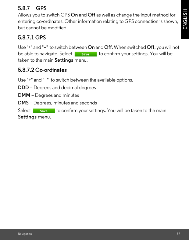 Navigation 37ENGLISH5.8.7 GPSAllows you to switch GPS On and Off as well as change the input method for entering co-ordinates. Other information relating to GPS connection is shown, but cannot be modified. 5.8.7.1 GPS Use &quot;+&quot; and &quot;–&quot;  to switch between On and Off. When switched Off, you will not be able to navigate. Select   to confirm your settings. You will be taken to the main Settings menu. 5.8.7.2 Co-ordinates Use &quot;+&quot; and &quot;–&quot;  to switch between the available options. DDD – Degrees and decimal degrees DMM – Degrees and minutes DMS – Degrees, minutes and seconds Select  to confirm your settings. You will be taken to the main Settings menu. 