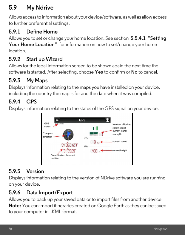 38 Navigation5.9 My NdriveAllows access to information about your device/software, as well as allow access to further preferential settings. 5.9.1 Define Home Allows you to set or change your home location. See section  5.5.4.1  “Setting Your Home Location”  for information on how to set/change your home location. 5.9.2 Start up Wizard Allows for the legal information screen to be shown again the next time the software is started. After selecting, choose Yes to confirm or No to cancel. 5.9.3 My Maps Displays information relating to the maps you have installed on your device, including the country the map is for and the date when it was compiled. 5.9.4 GPS Displays information relating to the status of the GPS signal on your device.5.9.5 VersionDisplays information relating to the version of NDrive software you are running on your device. 5.9.6 Data Import/Export Allows you to back up your saved data or to import files from another device. Note: You can import itineraries created on Google Earth as they can be saved to your computer in  .KML format. Number of locked satellites and current signal strengthcurrent speedcurrent heightCo-ordinates of current positionGPS statusCompass direction