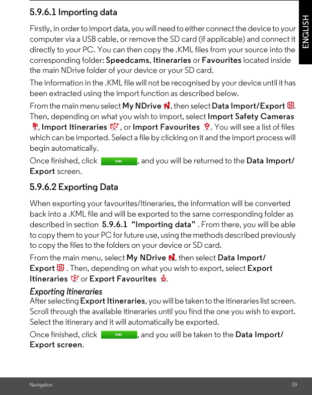 Navigation 39ENGLISH5.9.6.1 Importing data Firstly, in order to import data, you will need to either connect the device to your computer via a USB cable, or remove the SD card (if applicable) and connect it directly to your PC. You can then copy the .KML files from your source into the corresponding folder: Speedcams, Itineraries or Favourites located inside the main NDrive folder of your device or your SD card. The information in the .KML file will not be recognised by your device until it has been extracted using the import function as described below. From the main menu select My NDrive , then select Data Import/Export . Then, depending on what you wish to import, select Import Safety Cameras , Import Itineraries , or Import Favourites  . You will see a list of files which can be imported. Select a file by clicking on it and the import process will begin automatically. Once finished, click  , and you will be returned to the Data Import/Export screen. 5.9.6.2 Exporting Data When exporting your favourites/Itineraries, the information will be converted back into a .KML file and will be exported to the same corresponding folder as described in section  5.9.6.1  “Importing data” . From there, you will be able to copy them to your PC for future use, using the methods described previously to copy the files to the folders on your device or SD card. From the main menu, select My NDrive , then select Data Import/Export . Then, depending on what you wish to export, select Export Itineraries or Export Favourites . Exporting Itineraries After selecting Export Itineraries, you will be taken to the itineraries list screen. Scroll through the available itineraries until you find the one you wish to export. Select the itinerary and it will automatically be exported. Once finished, click  , and you will be taken to the Data Import/Export screen.