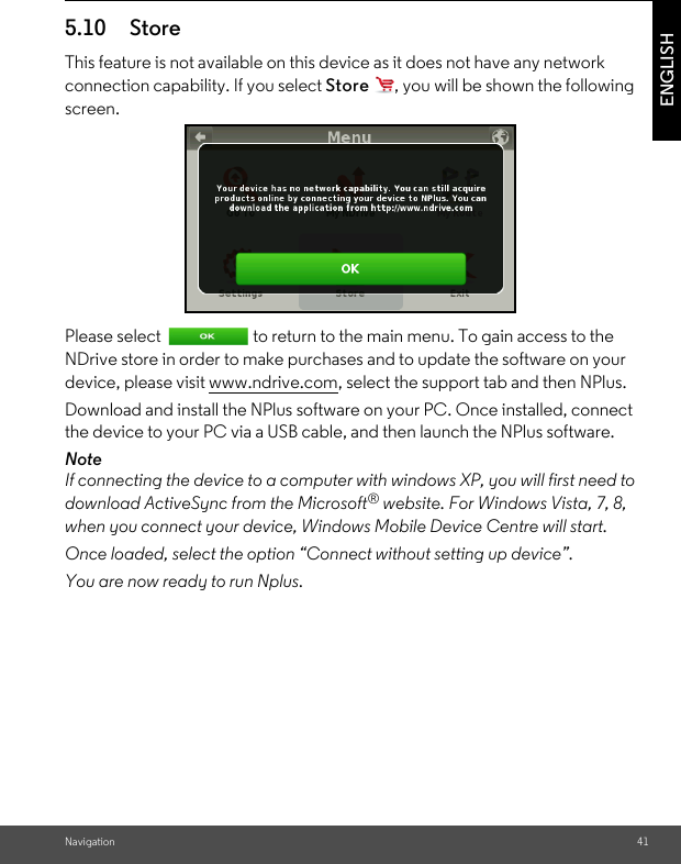 Navigation 41ENGLISH5.10 Store This feature is not available on this device as it does not have any network connection capability. If you select Store  , you will be shown the following screen. Please select  to return to the main menu. To gain access to the NDrive store in order to make purchases and to update the software on your device, please visit www.ndrive.com, select the support tab and then NPlus.Download and install the NPlus software on your PC. Once installed, connect the device to your PC via a USB cable, and then launch the NPlus software. NoteIf connecting the device to a computer with windows XP, you will first need to download ActiveSync from the Microsoft® website. For Windows Vista, 7, 8, when you connect your device, Windows Mobile Device Centre will start. Once loaded, select the option “Connect without setting up device”. You are now ready to run Nplus. 