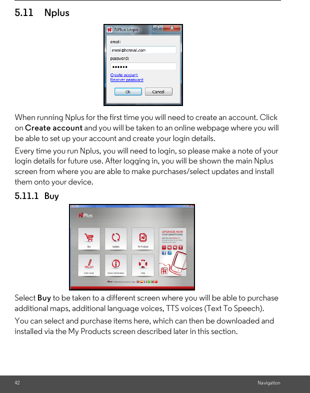 42 Navigation5.11 Nplus When running Nplus for the first time you will need to create an account. Click on Create account and you will be taken to an online webpage where you will be able to set up your account and create your login details. Every time you run Nplus, you will need to login, so please make a note of your login details for future use. After logging in, you will be shown the main Nplus screen from where you are able to make purchases/select updates and install them onto your device. 5.11.1 Buy Select Buy to be taken to a different screen where you will be able to purchase additional maps, additional language voices, TTS voices (Text To Speech). You can select and purchase items here, which can then be downloaded and installed via the My Products screen described later in this section. 