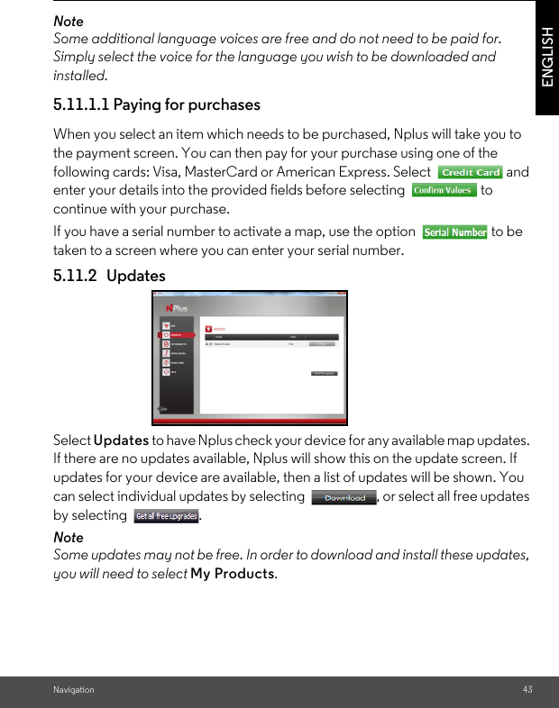 Navigation 43ENGLISHNoteSome additional language voices are free and do not need to be paid for. Simply select the voice for the language you wish to be downloaded and installed.5.11.1.1 Paying for purchases When you select an item which needs to be purchased, Nplus will take you to the payment screen. You can then pay for your purchase using one of the following cards: Visa, MasterCard or American Express. Select  and enter your details into the provided fields before selecting  to continue with your purchase. If you have a serial number to activate a map, use the option  to be taken to a screen where you can enter your serial number. 5.11.2 UpdatesSelect Updates to have Nplus check your device for any available map updates. If there are no updates available, Nplus will show this on the update screen. If updates for your device are available, then a list of updates will be shown. You can select individual updates by selecting  , or select all free updates by selecting  . NoteSome updates may not be free. In order to download and install these updates, you will need to select My Products. 