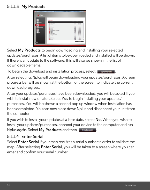 44 Navigation5.11.3 My Products Select My Products to begin downloading and installing your selected updates/purchases. A list of items to be downloaded and installed will be shown. If there is an update to the software, this will also be shown in the list of downloadable items. To begin the download and installation process, select  . After selecting, Nplus will begin downloading your updates/purchases. A green progress bar will be shown at the bottom of the screen to indicate the current download progress.After your updates/purchases have been downloaded, you will be asked if you wish to install now or later. Select Yes to begin installing your updates/purchases. You will be shown a second pop up window when installation has been completed. You can now close down Nplus and disconnect your unit from the computer. If you wish to install your updates at a later date, select No. When you wish to install your updates/purchases, connect your device to the computer and run Nplus again. Select My Products and then  . 5.11.4 Enter Serial Select Enter Serial if your map requires a serial number in order to validate the map. After selecting Enter Serial, you will be taken to a screen where you can enter and confirm your serial number. 
