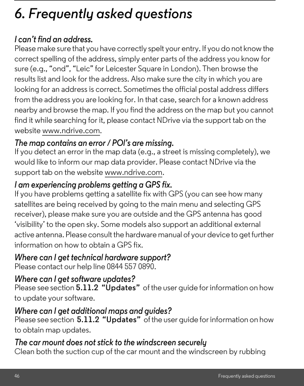 46 Frequently asked questions6. Frequently asked questions I can’t find an address. Please make sure that you have correctly spelt your entry. If you do not know the correct spelling of the address, simply enter parts of the address you know for sure (e.g., “ond”, “Leic” for Leicester Square in London). Then browse the results list and look for the address. Also make sure the city in which you are looking for an address is correct. Sometimes the official postal address differs from the address you are looking for. In that case, search for a known address nearby and browse the map. If you find the address on the map but you cannot find it while searching for it, please contact NDrive via the support tab on the website www.ndrive.com. The map contains an error / POl’s are missing. If you detect an error in the map data (e.g., a street is missing completely), we would like to inform our map data provider. Please contact NDrive via the support tab on the website www.ndrive.com. I am experiencing problems getting a GPS fix. If you have problems getting a satellite fix with GPS (you can see how many satellites are being received by going to the main menu and selecting GPS receiver), please make sure you are outside and the GPS antenna has good ‘visibility’ to the open sky. Some models also support an additional external active antenna. Please consult the hardware manual of your device to get further information on how to obtain a GPS fix. Where can I get technical hardware support? Please contact our help line 0844 557 0890. Where can I get software updates? Please see section 5.11.2  “Updates”  of the user guide for information on how to update your software. Where can I get additional maps and guides? Please see section  5.11.2  “Updates”  of the user guide for information on how to obtain map updates. The car mount does not stick to the windscreen securely Clean both the suction cup of the car mount and the windscreen by rubbing 
