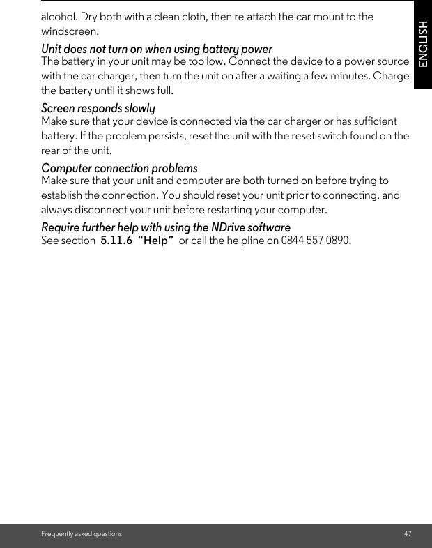 Frequently asked questions 47ENGLISHalcohol. Dry both with a clean cloth, then re-attach the car mount to the windscreen. Unit does not turn on when using battery power The battery in your unit may be too low. Connect the device to a power source with the car charger, then turn the unit on after a waiting a few minutes. Charge the battery until it shows full. Screen responds slowly Make sure that your device is connected via the car charger or has sufficient battery. If the problem persists, reset the unit with the reset switch found on the rear of the unit. Computer connection problems Make sure that your unit and computer are both turned on before trying to establish the connection. You should reset your unit prior to connecting, and always disconnect your unit before restarting your computer. Require further help with using the NDrive software See section  5.11.6  “Help”  or call the helpline on 0844 557 0890. 