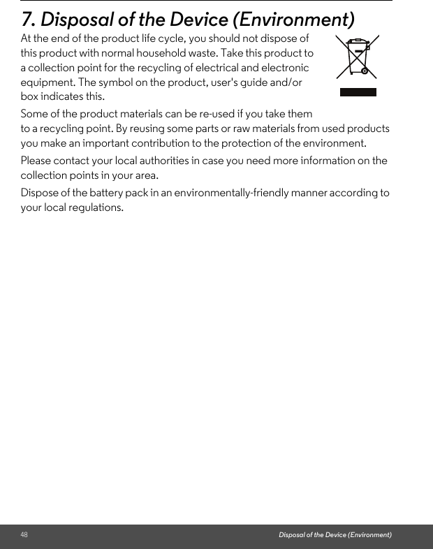 48 Disposal of the Device (Environment)7. Disposal of the Device (Environment) At the end of the product life cycle, you should not dispose of this product with normal household waste. Take this product to a collection point for the recycling of electrical and electronic equipment. The symbol on the product, user&apos;s guide and/or box indicates this.Some of the product materials can be re-used if you take them to a recycling point. By reusing some parts or raw materials from used products you make an important contribution to the protection of the environment.Please contact your local authorities in case you need more information on the collection points in your area.Dispose of the battery pack in an environmentally-friendly manner according to your local regulations.