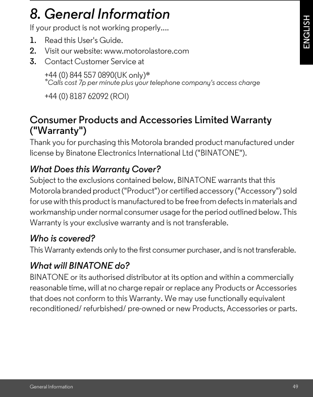 General Information 49ENGLISH8. General InformationIf your product is not working properly....1. Read this User&apos;s Guide.2. Visit our website: www.motorolastore.com3. Contact Customer Service atConsumer Products and Accessories Limited Warranty (&quot;Warranty&quot;)Thank you for purchasing this Motorola branded product manufactured under license by Binatone Electronics International Ltd (&quot;BINATONE&quot;).What Does this Warranty Cover?Subject to the exclusions contained below, BINATONE warrants that this Motorola branded product (&quot;Product&quot;) or certified accessory (&quot;Accessory&quot;) sold for use with this product is manufactured to be free from defects in materials and workmanship under normal consumer usage for the period outlined below. This Warranty is your exclusive warranty and is not transferable.Who is covered?This Warranty extends only to the first consumer purchaser, and is not transferable.What will BINATONE do?BINATONE or its authorised distributor at its option and within a commercially reasonable time, will at no charge repair or replace any Products or Accessories that does not conform to this Warranty. We may use functionally equivalent reconditioned/ refurbished/ pre-owned or new Products, Accessories or parts.+44 (0) 844 557 0890(UK only)**Calls cost 7p per minute plus your telephone company&apos;s access charge+44 (0) 8187 62092 (ROI)