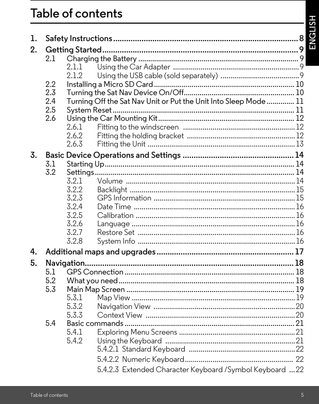 Table of contents 5ENGLISHTable of contents1. Safety Instructions..................................................................................... 82. Getting Started.......................................................................................... 92.1 Charging the Battery ................................................................................. 92.1.1 Using the Car Adapter  ................................................................92.1.2 Using the USB cable (sold separately) ........................................92.2 Installing a Micro SD Card ....................................................................... 102.3 Turning the Sat Nav Device On/Off........................................................ 102.4 Turning Off the Sat Nav Unit or Put the Unit Into Sleep Mode .............. 112.5 System Reset ............................................................................................ 112.6 Using the Car Mounting Kit..................................................................... 122.6.1 Fitting to the windscreen   ......................................................... 122.6.2 Fitting the holding bracket  ....................................................... 122.6.3 Fitting the Unit ...........................................................................133. Basic Device Operations and Settings ................................................... 143.1 Starting Up................................................................................................ 143.2 Settings ..................................................................................................... 143.2.1 Volume ...................................................................................... 143.2.2 Backlight ....................................................................................153.2.3 GPS Information ........................................................................153.2.4 Date Time .................................................................................. 163.2.5 Calibration .................................................................................163.2.6 Language ................................................................................... 163.2.7 Restore Set  ................................................................................ 163.2.8 System Info ................................................................................ 164. Additional maps and upgrades ............................................................... 175. Navigation................................................................................................ 185.1 GPS Connection ...................................................................................... 185.2 What you need......................................................................................... 185.3 Main Map Screen ..................................................................................... 195.3.1 Map View ...................................................................................195.3.2 Navigation View  ........................................................................205.3.3 Context View  ............................................................................ 205.4 Basic commands ...................................................................................... 215.4.1 Exploring Menu Screens ...........................................................215.4.2 Using the Keyboard  .................................................................. 215.4.2.1  Standard Keyboard  ......................................................225.4.2.2  Numeric Keyboard.......................................................  225.4.2.3  Extended Character Keyboard /Symbol Keyboard  ...22