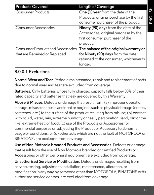 General Information 51ENGLISH8.0.0.1 ExclusionsNormal Wear and Tear. Periodic maintenance, repair and replacement of parts due to normal wear and tear are excluded from coverage. Batteries. Only batteries whose fully charged capacity falls below 80% of their rated capacity and batteries that leak are covered by this Warranty.Abuse &amp; Misuse. Defects or damage that result from: (a) improper operation, storage, misuse or abuse, accident or neglect, such as physical damage (cracks, scratches, etc.) to the surface of the product resulting from misuse; (b) contact with liquid, water, rain, extreme humidity or heavy perspiration, sand, dirt or the like, extreme heat, or food; (c) use of the Products or Accessories for commercial purposes or subjecting the Product or Accessory to abnormal usage or conditions; or (d) other acts which are not the fault of MOTOROLA or BINATONE, are excluded from coverage. Use of Non-Motorola branded Products and Accessories. Defects or damage that result from the use of Non-Motorola branded or certified Products or Accessories or other peripheral equipment are excluded from coverage. Unauthorised Service or Modification. Defects or damages resulting from service, testing, adjustment, installation, maintenance, alteration, or modification in any way by someone other than MOTOROLA, BINATONE or its authorised service centres, are excluded from coverage. Products Covered Length of CoverageConsumer Products One (1) year from the date of the Products, original purchase by the first consumer purchaser of the product.Consumer Accessories Ninety (90) days from the date of the Accessories, original purchase by the first consumer purchaser of the product.Consumer Products and Accessories that are Repaired or ReplacedThe balance of the original warranty or for Ninety (90) days from the date returned to the consumer, whichever is longer.