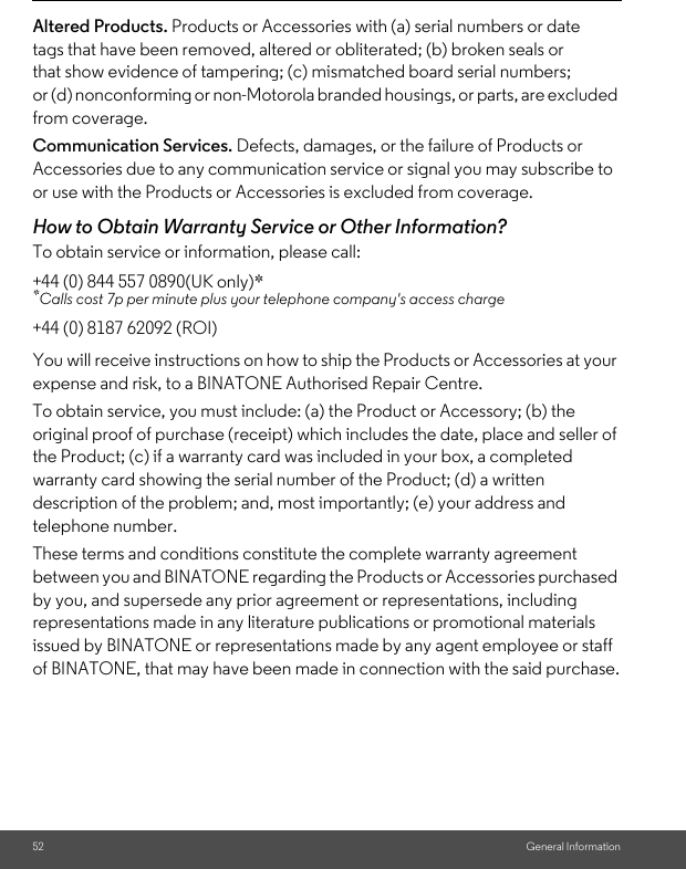 52 General InformationAltered Products. Products or Accessories with (a) serial numbers or date tags that have been removed, altered or obliterated; (b) broken seals or that show evidence of tampering; (c) mismatched board serial numbers; or (d) nonconforming or non-Motorola branded housings, or parts, are excluded from coverage. Communication Services. Defects, damages, or the failure of Products or Accessories due to any communication service or signal you may subscribe to or use with the Products or Accessories is excluded from coverage.How to Obtain Warranty Service or Other Information?To obtain service or information, please call:You will receive instructions on how to ship the Products or Accessories at your expense and risk, to a BINATONE Authorised Repair Centre.To obtain service, you must include: (a) the Product or Accessory; (b) the original proof of purchase (receipt) which includes the date, place and seller of the Product; (c) if a warranty card was included in your box, a completed warranty card showing the serial number of the Product; (d) a written description of the problem; and, most importantly; (e) your address and telephone number.These terms and conditions constitute the complete warranty agreement between you and BINATONE regarding the Products or Accessories purchased by you, and supersede any prior agreement or representations, including representations made in any literature publications or promotional materials issued by BINATONE or representations made by any agent employee or staff of BINATONE, that may have been made in connection with the said purchase.+44 (0) 844 557 0890(UK only)**Calls cost 7p per minute plus your telephone company&apos;s access charge+44 (0) 8187 62092 (ROI)