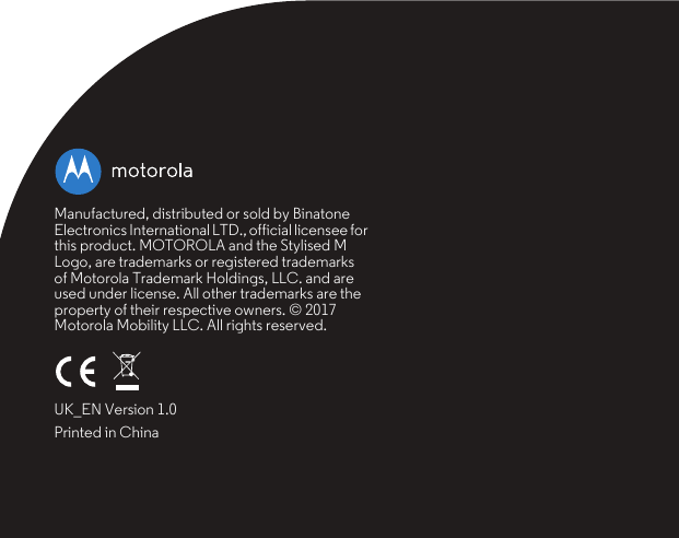 Manufactured, distributed or sold by Binatone Electronics International LTD., official licensee for this product. MOTOROLA and the Stylised M Logo, are trademarks or registered trademarks of Motorola Trademark Holdings, LLC. and are used under license. All other trademarks are the property of their respective owners. © 2017 Motorola Mobility LLC. All rights reserved.UK_EN Version 1.0Printed in China