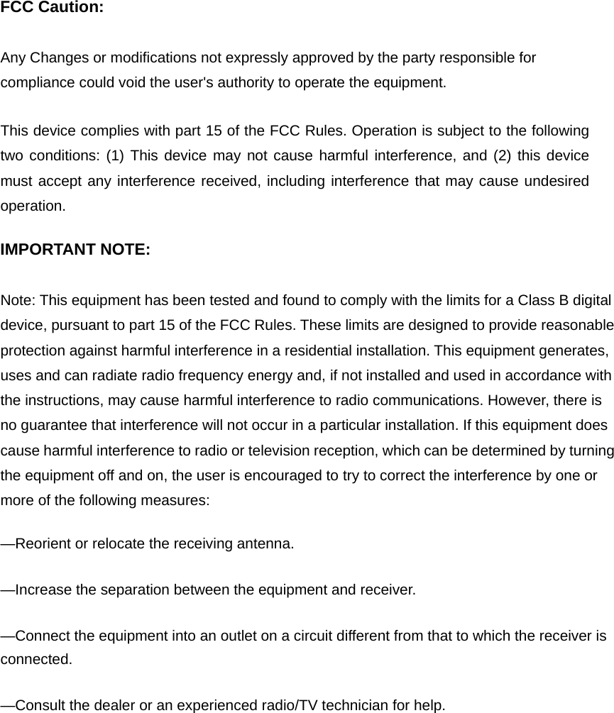 FCC Caution:  Any Changes or modifications not expressly approved by the party responsible for compliance could void the user&apos;s authority to operate the equipment.    This device complies with part 15 of the FCC Rules. Operation is subject to the following two conditions: (1) This device may not cause harmful interference, and (2) this device must accept any interference received, including interference that may cause undesired operation.  IMPORTANT NOTE:      Note: This equipment has been tested and found to comply with the limits for a Class B digital device, pursuant to part 15 of the FCC Rules. These limits are designed to provide reasonable protection against harmful interference in a residential installation. This equipment generates, uses and can radiate radio frequency energy and, if not installed and used in accordance with the instructions, may cause harmful interference to radio communications. However, there is no guarantee that interference will not occur in a particular installation. If this equipment does cause harmful interference to radio or television reception, which can be determined by turning the equipment off and on, the user is encouraged to try to correct the interference by one or more of the following measures:      —Reorient or relocate the receiving antenna.      —Increase the separation between the equipment and receiver.      —Connect the equipment into an outlet on a circuit different from that to which the receiver is connected.    —Consult the dealer or an experienced radio/TV technician for help.    