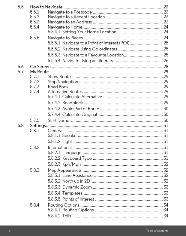 6Table of contents5.5 How to Navigate .......................................................................................235.5.1 Navigate to a Postcode ............................................................. 235.5.2 Navigate to a Recent Location  ................................................. 235.5.3 Navigate to an Address ............................................................. 235.5.4 Navigate to Home ..................................................................... 245.5.4.1  Setting Your Home Location .......................................  245.5.5 Navigate to Places  .................................................................... 245.5.5.1  Navigate to a Point of Interest (POI)............................  255.5.5.2  Navigate Using Co-ordinates ....................................... 255.5.5.3  Navigate to a Favourite Location.................................  255.5.5.4  Navigate Using an Itinerary  .......................................... 265.6 Go Screen .................................................................................................285.7 My Route ...................................................................................................295.7.1 Show Route ............................................................................... 295.7.2 Stop Navigation ......................................................................... 295.7.3 Road Book ................................................................................. 295.7.4 Alternative Routes ..................................................................... 295.7.4.1  Calculate Alternative .................................................... 295.7.4.2  Roadblock  .................................................................... 295.7.4.3  Avoid Part of Route ......................................................  305.7.4.4  Calculate Original  ........................................................ 305.7.5 Start Demo  ................................................................................ 305.8 Settings......................................................................................................315.8.1 General ..................................................................................... 315.8.1.1  Speaker.........................................................................  315.8.1.2  Light  .............................................................................. 315.8.2 International .............................................................................. 315.8.2.1  Language ...................................................................... 315.8.2.2  Keyboard Type ............................................................. 315.8.2.3  Kph/Mph  ...................................................................... 325.8.3 Map Appearance  ...................................................................... 325.8.3.1  Lane Assistance  ............................................................ 325.8.3.2  North up in 2D  .............................................................. 325.8.3.3  Dynamic Zoom ............................................................. 335.8.3.4  Templates ..................................................................... 335.8.3.5  Points of Interest ........................................................... 335.8.4 Routing Options ........................................................................ 345.8.4.1  Routing Options ........................................................... 345.8.4.2  Tolls ............................................................................... 34