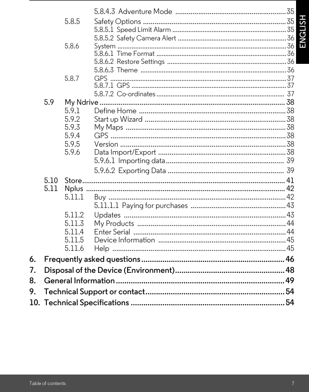 Table of contents 7ENGLISH5.8.4.3  Adventure Mode  ..........................................................355.8.5 Safety Options ...........................................................................355.8.5.1  Speed Limit Alarm ................................................................355.8.5.2  Safety Camera Alert ............................................................. 365.8.6 System ...............................................................................................365.8.6.1  Time Format ......................................................................... 365.8.6.2  Restore Settings  ...................................................................365.8.6.3  Theme  .................................................................................. 365.8.7 GPS ................................................................................................... 375.8.7.1  GPS ....................................................................................... 375.8.7.2  Co-ordinates ........................................................................  375.9 My Ndrive ................................................................................................. 385.9.1 Define Home  .............................................................................385.9.2 Start up Wizard  ..........................................................................385.9.3 My Maps  .................................................................................... 385.9.4 GPS ............................................................................................385.9.5 Version .......................................................................................385.9.6 Data Import/Export ...................................................................385.9.6.1  Importing data..............................................................  395.9.6.2  Exporting Data .............................................................  395.10 Store.......................................................................................................... 415.11 Nplus ........................................................................................................ 425.11.1 Buy .............................................................................................425.11.1.1  Paying for purchases  ..................................................435.11.2 Updates .....................................................................................435.11.3 My Products  ..............................................................................445.11.4 Enter Serial  ................................................................................445.11.5 Device Information  ...................................................................455.11.6 Help ........................................................................................... 456. Frequently asked questions.................................................................... 467. Disposal of the Device (Environment).................................................... 488. General Information ................................................................................ 499. Technical Support or contact.................................................................. 5410. Technical Specifications ......................................................................... 54