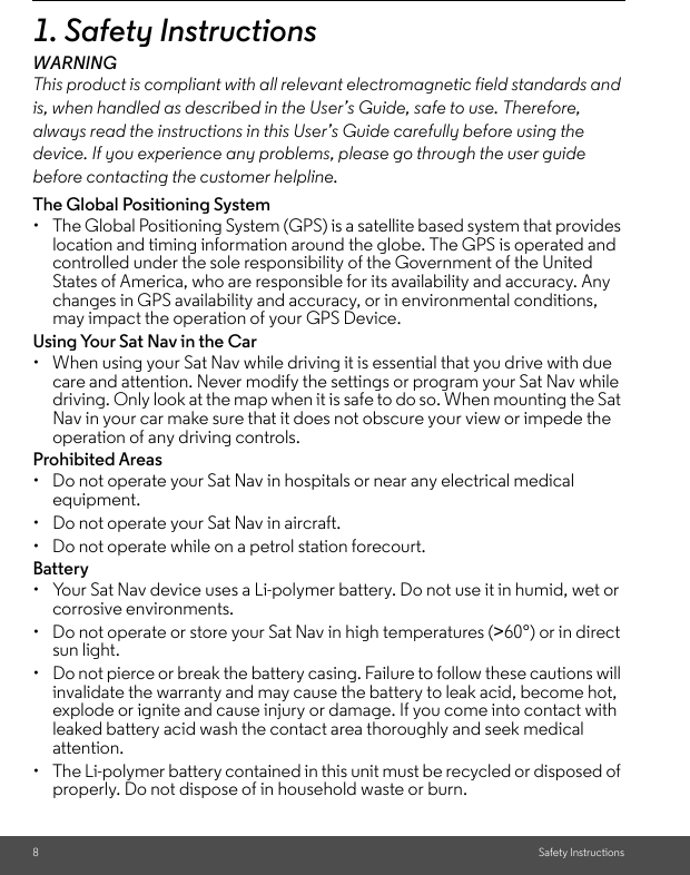 8Safety Instructions1. Safety InstructionsWARNINGThis product is compliant with all relevant electromagnetic field standards and is, when handled as described in the User’s Guide, safe to use. Therefore, always read the instructions in this User’s Guide carefully before using the device. If you experience any problems, please go through the user guide before contacting the customer helpline.The Global Positioning System •  The Global Positioning System (GPS) is a satellite based system that provides location and timing information around the globe. The GPS is operated and controlled under the sole responsibility of the Government of the United States of America, who are responsible for its availability and accuracy. Any changes in GPS availability and accuracy, or in environmental conditions, may impact the operation of your GPS Device. Using Your Sat Nav in the Car •  When using your Sat Nav while driving it is essential that you drive with due care and attention. Never modify the settings or program your Sat Nav while driving. Only look at the map when it is safe to do so. When mounting the Sat Nav in your car make sure that it does not obscure your view or impede the operation of any driving controls. Prohibited Areas •  Do not operate your Sat Nav in hospitals or near any electrical medical equipment. •  Do not operate your Sat Nav in aircraft. •  Do not operate while on a petrol station forecourt.Battery•  Your Sat Nav device uses a Li-polymer battery. Do not use it in humid, wet or corrosive environments. •  Do not operate or store your Sat Nav in high temperatures (&gt;60°) or in direct sun light. •  Do not pierce or break the battery casing. Failure to follow these cautions will invalidate the warranty and may cause the battery to leak acid, become hot, explode or ignite and cause injury or damage. If you come into contact with leaked battery acid wash the contact area thoroughly and seek medical attention. •  The Li-polymer battery contained in this unit must be recycled or disposed of properly. Do not dispose of in household waste or burn.