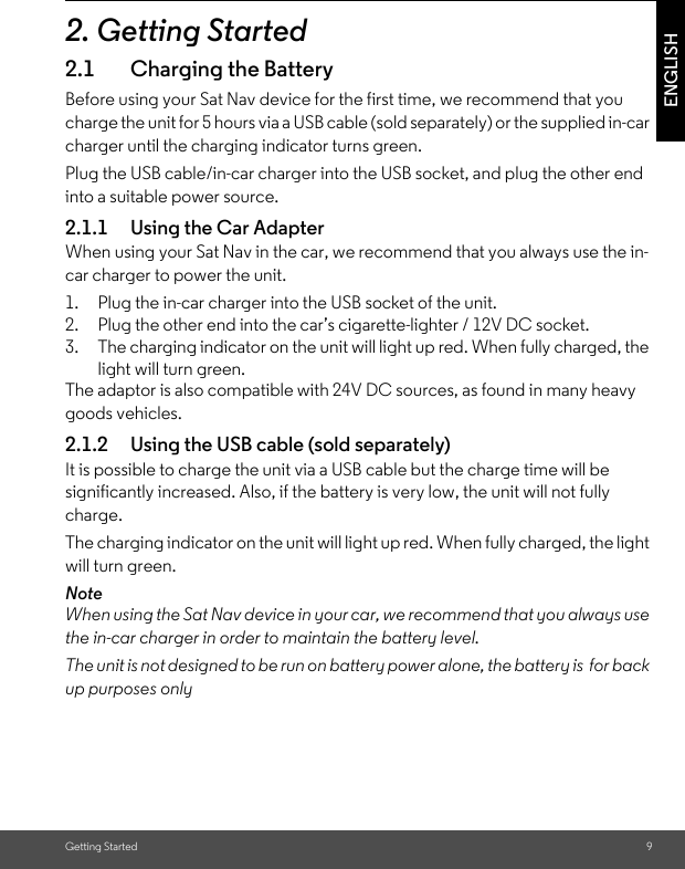 Getting Started 9ENGLISH2. Getting Started2.1 Charging the BatteryBefore using your Sat Nav device for the first time, we recommend that you charge the unit for 5 hours via a USB cable (sold separately) or the supplied in-car charger until the charging indicator turns green. Plug the USB cable/in-car charger into the USB socket, and plug the other end into a suitable power source.2.1.1 Using the Car AdapterWhen using your Sat Nav in the car, we recommend that you always use the in-car charger to power the unit. 1. Plug the in-car charger into the USB socket of the unit. 2. Plug the other end into the car’s cigarette-lighter / 12V DC socket. 3. The charging indicator on the unit will light up red. When fully charged, the light will turn green. The adaptor is also compatible with 24V DC sources, as found in many heavy goods vehicles.2.1.2 Using the USB cable (sold separately)It is possible to charge the unit via a USB cable but the charge time will be significantly increased. Also, if the battery is very low, the unit will not fully charge. The charging indicator on the unit will light up red. When fully charged, the light will turn green. NoteWhen using the Sat Nav device in your car, we recommend that you always use the in-car charger in order to maintain the battery level. The unit is not designed to be run on battery power alone, the battery is  for back up purposes only