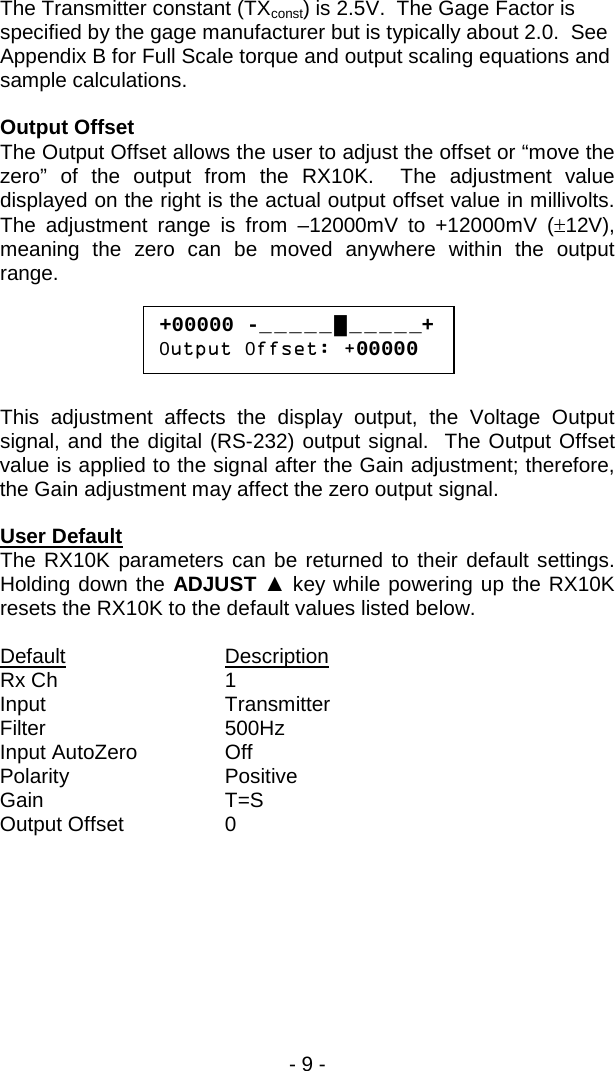 - 9 -  The Transmitter constant (TXconst) is 2.5V.  The Gage Factor is specified by the gage manufacturer but is typically about 2.0.  See Appendix B for Full Scale torque and output scaling equations and sample calculations.  Output Offset The Output Offset allows the user to adjust the offset or &ldquo;move the zero&rdquo; of the output from the RX10K.  The adjustment value displayed on the right is the actual output offset value in millivolts.  The adjustment range is from &ndash;12000mV to +12000mV (&plusmn;12V), meaning the zero can be moved anywhere within the output range.      This adjustment affects the display output, the Voltage Output signal, and the digital (RS-232) output signal.  The Output Offset value is applied to the signal after the Gain adjustment; therefore, the Gain adjustment may affect the zero output signal.   User Default The RX10K parameters can be returned to their default settings.  Holding down the ADJUST ▲ key while powering up the RX10K resets the RX10K to the default values listed below.  Default    Description Rx Ch      1 Input   Transmitter Filter   500Hz Input AutoZero    Off Polarity   Positive Gain   T=S Output Offset    0  +00000 -_ _ _ _ _ █ _ _ _ _ _+ 0utput 0ffset: +00000 