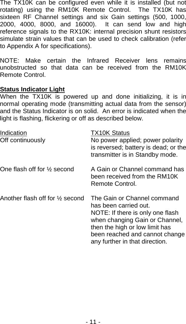 - 11 -  The TX10K can be configured even while it is installed (but not rotating) using the RM10K Remote Control.  The TX10K has sixteen RF Channel settings and six Gain settings (500, 1000, 2000, 4000, 8000, and 16000).  It can send low and high reference signals to the RX10K: internal precision shunt resistors simulate strain values that can be used to check calibration (refer to Appendix A for specifications).  NOTE: Make certain the Infrared Receiver lens remains unobstructed so that data can be received from the RM10K Remote Control.    Status Indicator Light When the TX10K is powered up and done initializing, it is in normal operating mode (transmitting actual data from the sensor) and the Status Indicator is on solid.  An error is indicated when the light is flashing, flickering or off as described below.    Indication   TX10K Status Off continuously No power applied; power polarity is reversed; battery is dead; or the transmitter is in Standby mode.  One flash off for &frac12; second A Gain or Channel command has been received from the RM10K Remote Control.  Another flash off for &frac12; second The Gain or Channel command has been carried out.  NOTE: If there is only one flash when changing Gain or Channel, then the high or low limit has been reached and cannot change any further in that direction.  