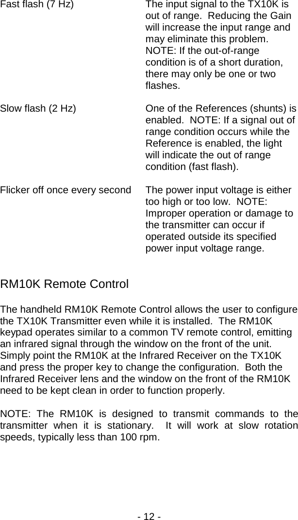 - 12 -  Fast flash (7 Hz) The input signal to the TX10K is out of range.  Reducing the Gain will increase the input range and may eliminate this problem.  NOTE: If the out-of-range condition is of a short duration, there may only be one or two flashes.  Slow flash (2 Hz) One of the References (shunts) is enabled.  NOTE: If a signal out of range condition occurs while the Reference is enabled, the light will indicate the out of range condition (fast flash).  Flicker off once every second The power input voltage is either too high or too low.  NOTE: Improper operation or damage to the transmitter can occur if operated outside its specified power input voltage range.      RM10K Remote Control The handheld RM10K Remote Control allows the user to configure the TX10K Transmitter even while it is installed.  The RM10K keypad operates similar to a common TV remote control, emitting an infrared signal through the window on the front of the unit.  Simply point the RM10K at the Infrared Receiver on the TX10K and press the proper key to change the configuration.  Both the Infrared Receiver lens and the window on the front of the RM10K need to be kept clean in order to function properly.  NOTE: The RM10K is designed to transmit commands to the transmitter when it is stationary.  It will work at slow rotation speeds, typically less than 100 rpm. 